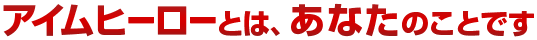 アイムヒーローとは、あなたのことです