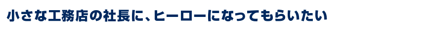 小さな工務店の社長に、ヒーローになってもらいたい