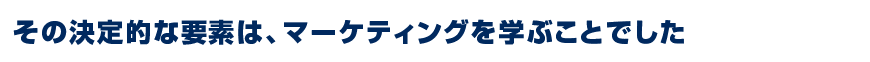 その決定的な要素は、マーケティングを学ぶことでした