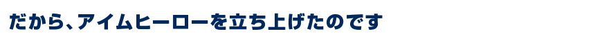 だから、アイムヒーローを立ち上げたのです