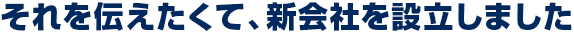 それを伝えたくて、新会社を設立しました