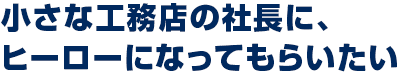 小さな工務店の社長に、 ヒーローになってもらいたい