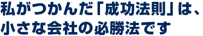 私がつかんだ「成功法則」は、 小さな会社の必勝法です