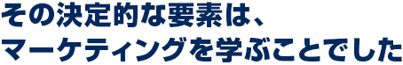 その決定的な要素は、マーケティングを学ぶことでした