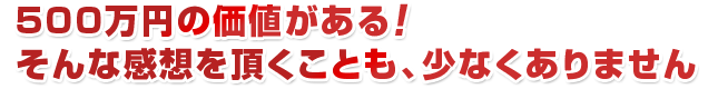 500万円の価値がある！ そんな感想を頂くことも、少なくありません